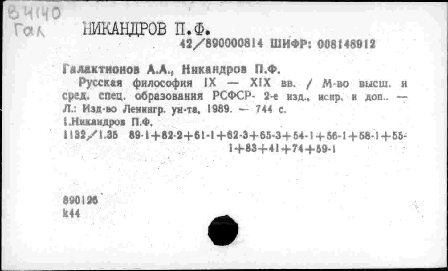 ﻿ЪЧ(ЧО
НИКАНДРОВ П.Ф.
42/890000814 ШИФР: 008148912
Галактионов А.А., Никандров П.Ф.
Русская философия IX — XIX вв. / М-во высш, и сред. спец, образования РСФСР- 2-е изд., испр. и доп.. —• Л.: Изд-во Ленингр. ун-та, 1989. ■— 744 е.
I.Никандров П.Ф.
1132/1.35 89-1+82-2+61-1-И2-3+65-3+54-1+56-1+58-1+55-
14-83+41+74+59-1
890128
к44